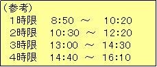 テキスト ボックス: （参考）
　１時限　　８：50　～　　10：20
　２時限　　10：３0　～　１2：20
　３時限　　13：00　～　１4：30
　４時限　　14：40　～　１6：10　